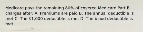 Medicare pays the remaining 80% of covered Medicare Part B charges after: A. Premiums are paid B. The annual deductible is met C. The 1,000 deductible is met D. The blood deductible is met