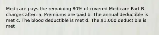 Medicare pays the remaining 80% of covered Medicare Part B charges after: a. Premiums are paid b. The annual deductible is met c. The blood deductible is met d. The 1,000 deductible is met