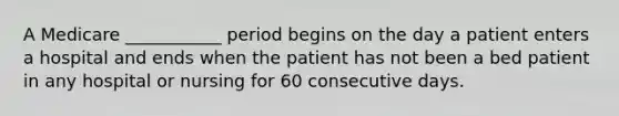 A Medicare ___________ period begins on the day a patient enters a hospital and ends when the patient has not been a bed patient in any hospital or nursing for 60 consecutive days.