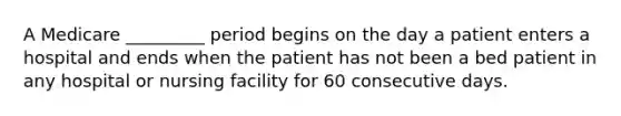 A Medicare _________ period begins on the day a patient enters a hospital and ends when the patient has not been a bed patient in any hospital or nursing facility for 60 consecutive days.