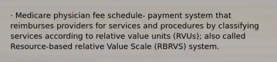 · Medicare physician fee schedule- payment system that reimburses providers for services and procedures by classifying services according to relative value units (RVUs); also called Resource-based relative Value Scale (RBRVS) system.