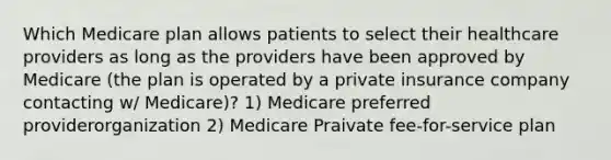 Which Medicare plan allows patients to select their healthcare providers as long as the providers have been approved by Medicare (the plan is operated by a private insurance company contacting w/ Medicare)? 1) Medicare preferred providerorganization 2) Medicare Praivate fee-for-service plan