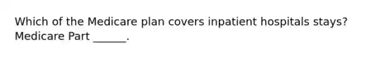 Which of the Medicare plan covers inpatient hospitals stays? Medicare Part ______.