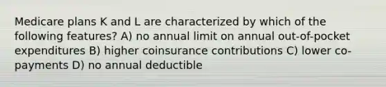 Medicare plans K and L are characterized by which of the following features? A) no annual limit on annual out-of-pocket expenditures B) higher coinsurance contributions C) lower co-payments D) no annual deductible