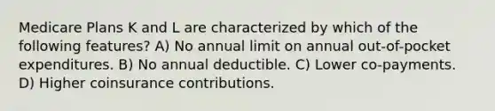 Medicare Plans K and L are characterized by which of the following features? A) No annual limit on annual out-of-pocket expenditures. B) No annual deductible. C) Lower co-payments. D) Higher coinsurance contributions.