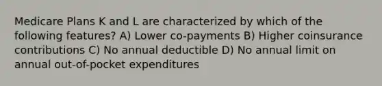 Medicare Plans K and L are characterized by which of the following features? A) Lower co-payments B) Higher coinsurance contributions C) No annual deductible D) No annual limit on annual out-of-pocket expenditures