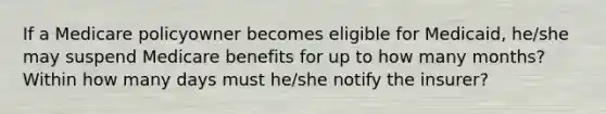 If a Medicare policyowner becomes eligible for Medicaid, he/she may suspend Medicare benefits for up to how many months? Within how many days must he/she notify the insurer?