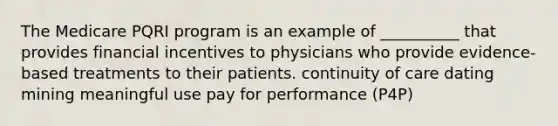 The Medicare PQRI program is an example of __________ that provides financial incentives to physicians who provide evidence-based treatments to their patients. continuity of care dating mining meaningful use pay for performance (P4P)