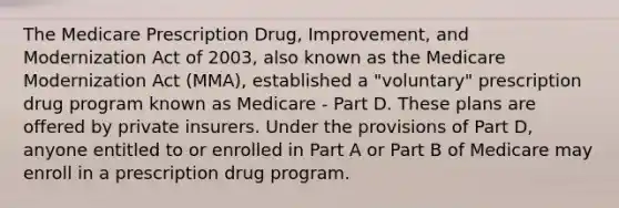 The Medicare Prescription Drug, Improvement, and Modernization Act of 2003, also known as the Medicare Modernization Act (MMA), established a "voluntary" prescription drug program known as Medicare - Part D. These plans are offered by private insurers. Under the provisions of Part D, anyone entitled to or enrolled in Part A or Part B of Medicare may enroll in a prescription drug program.