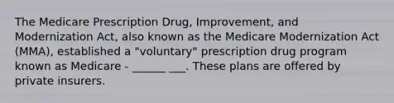 The Medicare Prescription Drug, Improvement, and Modernization Act, also known as the Medicare Modernization Act (MMA), established a "voluntary" prescription drug program known as Medicare - ______ ___. These plans are offered by private insurers.