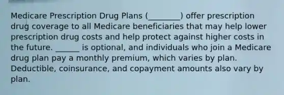 Medicare Prescription Drug Plans (________) offer prescription drug coverage to all Medicare beneficiaries that may help lower prescription drug costs and help protect against higher costs in the future. ______ is optional, and individuals who join a Medicare drug plan pay a monthly premium, which varies by plan. Deductible, coinsurance, and copayment amounts also vary by plan.