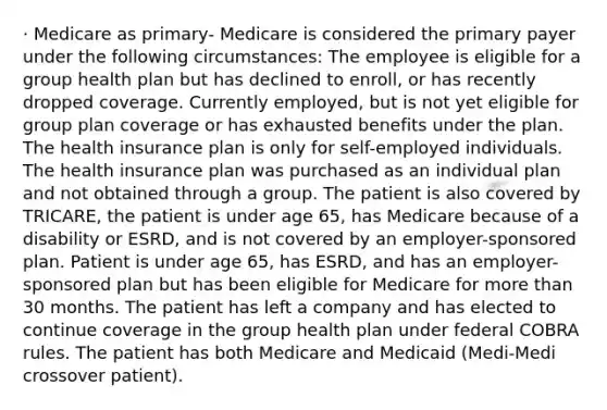 · Medicare as primary- Medicare is considered the primary payer under the following circumstances: The employee is eligible for a group health plan but has declined to enroll, or has recently dropped coverage. Currently employed, but is not yet eligible for group plan coverage or has exhausted benefits under the plan. The health insurance plan is only for self-employed individuals. The health insurance plan was purchased as an individual plan and not obtained through a group. The patient is also covered by TRICARE, the patient is under age 65, has Medicare because of a disability or ESRD, and is not covered by an employer-sponsored plan. Patient is under age 65, has ESRD, and has an employer-sponsored plan but has been eligible for Medicare for more than 30 months. The patient has left a company and has elected to continue coverage in the group health plan under federal COBRA rules. The patient has both Medicare and Medicaid (Medi-Medi crossover patient).