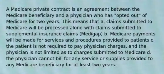 A Medicare private contract is an agreement between the Medicare beneficiary and a physician who has "opted out" of Medicare for two years. This means that a. claims submitted to Medicare will be processed along with claims submitted to supplemental insurance claims (Medigap) b. Medicare payments will be made for services and procedures provided to patients c. the patient is not required to pay physician charges, and the physician is not limited as to charges submitted to Medicare d. the physician cannot bill for any service or supplies provided to any Medicare beneficiary for at least two years.