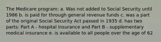 The Medicare program: a. ​Was not added to Social Security until 1986 b. ​is paid for through general revenue funds c. ​was a part of the original Social Security Act passed in 1935 d. ​has two parts: Part A - hospital insurance and Part B - supplementary medical insurance e. ​is available to all people over the age of 62