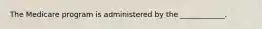 The Medicare program is administered by the ____________.