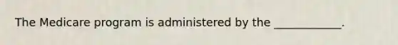 The Medicare program is administered by the ____________.