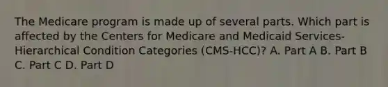 The Medicare program is made up of several parts. Which part is affected by the Centers for Medicare and Medicaid Services- Hierarchical Condition Categories (CMS-HCC)? A. Part A B. Part B C. Part C D. Part D