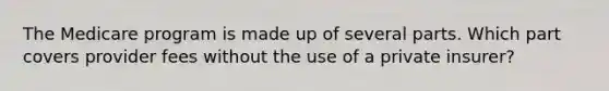 The Medicare program is made up of several parts. Which part covers provider fees without the use of a private insurer?
