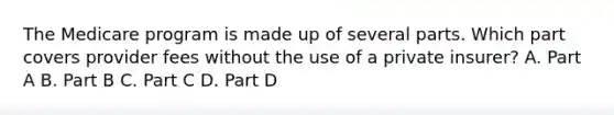 The Medicare program is made up of several parts. Which part covers provider fees without the use of a private insurer? A. Part A B. Part B C. Part C D. Part D