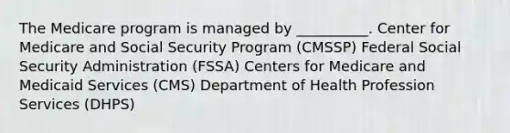 The Medicare program is managed by __________. Center for Medicare and Social Security Program (CMSSP) Federal Social Security Administration (FSSA) Centers for Medicare and Medicaid Services (CMS) Department of Health Profession Services (DHPS)