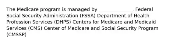 The Medicare program is managed by ______________. Federal Social Security Administration (FSSA) Department of Health Profession Services (DHPS) Centers for Medicare and Medicaid Services (CMS) Center of Medicare and Social Security Program (CMSSP)