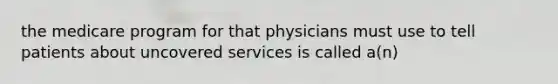 the medicare program for that physicians must use to tell patients about uncovered services is called a(n)