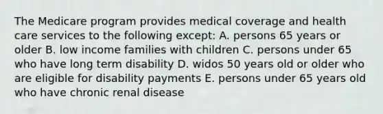 The Medicare program provides medical coverage and health care services to the following except: A. persons 65 years or older B. low income families with children C. persons under 65 who have long term disability D. widos 50 years old or older who are eligible for disability payments E. persons under 65 years old who have chronic renal disease