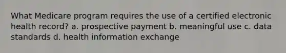 What Medicare program requires the use of a certified electronic health record? a. prospective payment b. meaningful use c. data standards d. health information exchange