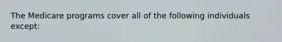 The Medicare programs cover all of the following individuals except:
