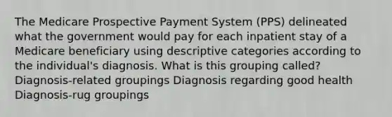 The Medicare Prospective Payment System (PPS) delineated what the government would pay for each inpatient stay of a Medicare beneficiary using descriptive categories according to the individual's diagnosis. What is this grouping called? Diagnosis-related groupings Diagnosis regarding good health Diagnosis-rug groupings