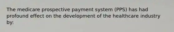 The medicare prospective payment system (PPS) has had profound effect on the development of the healthcare industry by: