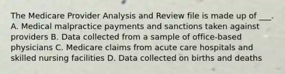 The Medicare Provider Analysis and Review file is made up of ___. A. Medical malpractice payments and sanctions taken against providers B. Data collected from a sample of office-based physicians C. Medicare claims from acute care hospitals and skilled nursing facilities D. Data collected on births and deaths