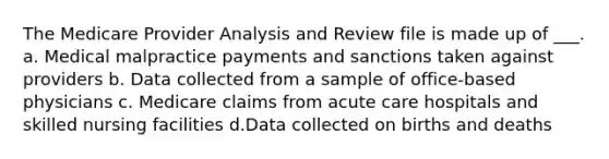 The Medicare Provider Analysis and Review file is made up of ___. a. Medical malpractice payments and sanctions taken against providers b. Data collected from a sample of office-based physicians c. Medicare claims from acute care hospitals and skilled nursing facilities d.Data collected on births and deaths