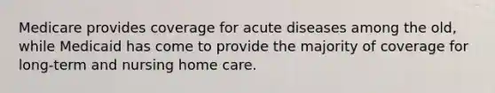 Medicare provides coverage for acute diseases among the old, while Medicaid has come to provide the majority of coverage for long-term and nursing home care.