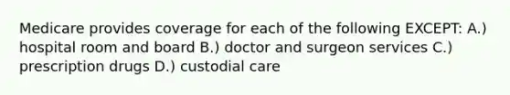 Medicare provides coverage for each of the following EXCEPT: A.) hospital room and board B.) doctor and surgeon services C.) prescription drugs D.) custodial care