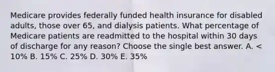 Medicare provides federally funded health insurance for disabled adults, those over 65, and dialysis patients. What percentage of Medicare patients are readmitted to the hospital within 30 days of discharge for any reason? Choose the single best answer. A. < 10% B. 15% C. 25% D. 30% E. 35%