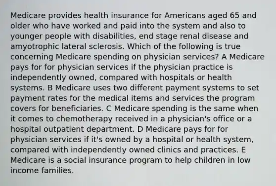 Medicare provides health insurance for Americans aged 65 and older who have worked and paid into the system and also to younger people with disabilities, end stage renal disease and amyotrophic lateral sclerosis. Which of the following is true concerning Medicare spending on physician services? A Medicare pays for for physician services if the physician practice is independently owned, compared with hospitals or health systems. B Medicare uses two different payment systems to set payment rates for the medical items and services the program covers for beneficiaries. C Medicare spending is the same when it comes to chemotherapy received in a physician's office or a hospital outpatient department. D Medicare pays for for physician services if it's owned by a hospital or health system, compared with independently owned clinics and practices. E Medicare is a social insurance program to help children in low income families.