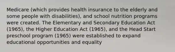 Medicare (which provides health insurance to the elderly and some people with disabilities), and school nutrition programs were created. The Elementary and Secondary Education Act (1965), the Higher Education Act (1965), and the Head Start preschool program (1965) were established to expand educational opportunities and equality