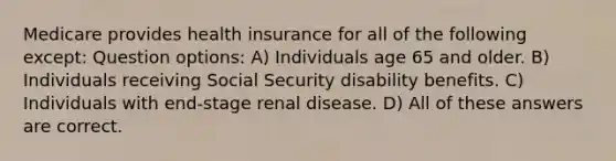 Medicare provides health insurance for all of the following except: Question options: A) Individuals age 65 and older. B) Individuals receiving Social Security disability benefits. C) Individuals with end-stage renal disease. D) All of these answers are correct.