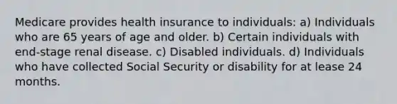 Medicare provides health insurance to individuals: a) Individuals who are 65 years of age and older. b) Certain individuals with end-stage renal disease. c) Disabled individuals. d) Individuals who have collected Social Security or disability for at lease 24 months.