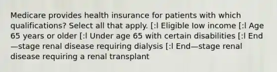 Medicare provides health insurance for patients with which qualifications? Select all that apply. [:l Eligible Iow income [:l Age 65 years or older [:l Under age 65 with certain disabilities [:l End—stage renal disease requiring dialysis [:l End—stage renal disease requiring a renal transplant