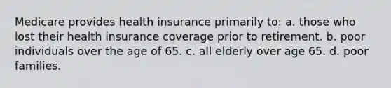 Medicare provides health insurance primarily to: a. those who lost their health insurance coverage prior to retirement. b. poor individuals over the age of 65. c. all elderly over age 65. d. poor families.