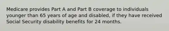 Medicare provides Part A and Part B coverage to individuals younger than 65 years of age and disabled, if they have received Social Security disability benefits for 24 months.