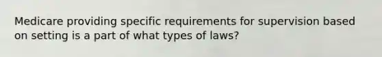 Medicare providing specific requirements for supervision based on setting is a part of what types of laws?