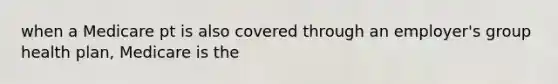 when a Medicare pt is also covered through an employer's group health plan, Medicare is the