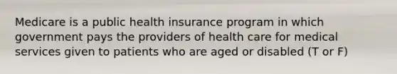 Medicare is a public health insurance program in which government pays the providers of health care for medical services given to patients who are aged or disabled (T or F)