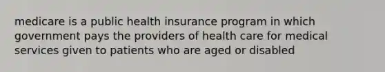 medicare is a public health insurance program in which government pays the providers of health care for medical services given to patients who are aged or disabled