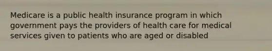 Medicare is a public health insurance program in which government pays the providers of health care for medical services given to patients who are aged or disabled