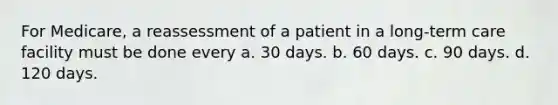 For Medicare, a reassessment of a patient in a long-term care facility must be done every a. 30 days. b. 60 days. c. 90 days. d. 120 days.