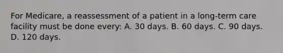 For Medicare, a reassessment of a patient in a long-term care facility must be done every: A. 30 days. B. 60 days. C. 90 days. D. 120 days.